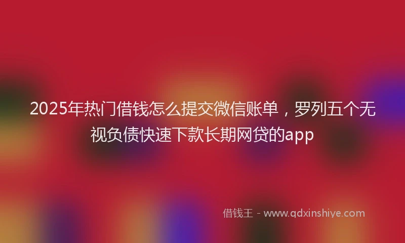 2025年热门借钱怎么提交微信账单，罗列五个无视负债快速下款长期网贷的app
