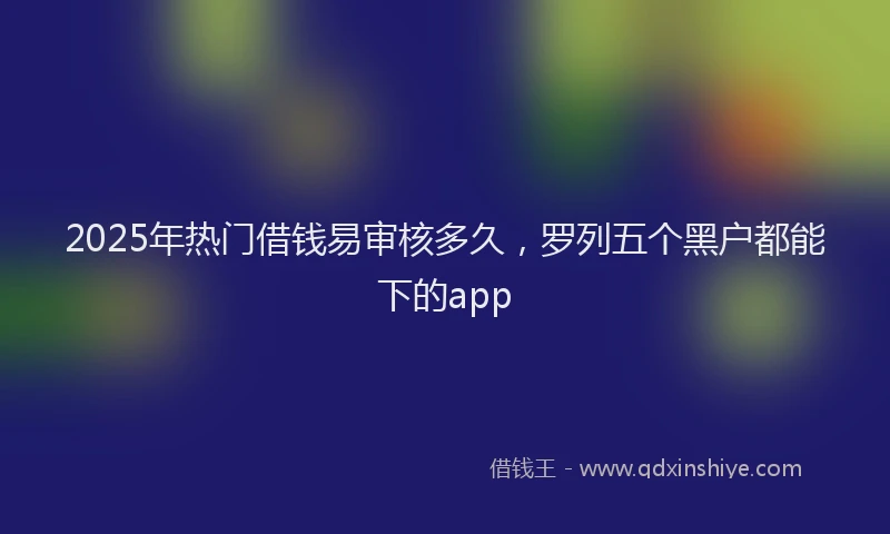 2025年热门借钱易审核多久，罗列五个黑户都能下的app