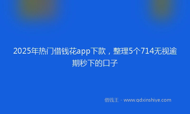 2025年热门借钱花app下款，整理5个714无视逾期秒下的口子