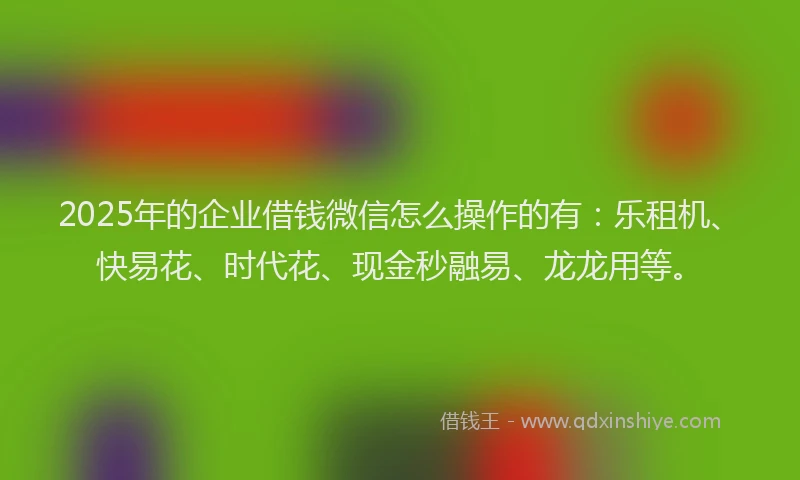 2025年的企业借钱微信怎么操作的有：乐租机、快易花、时代花、现金秒融易、龙龙用等。