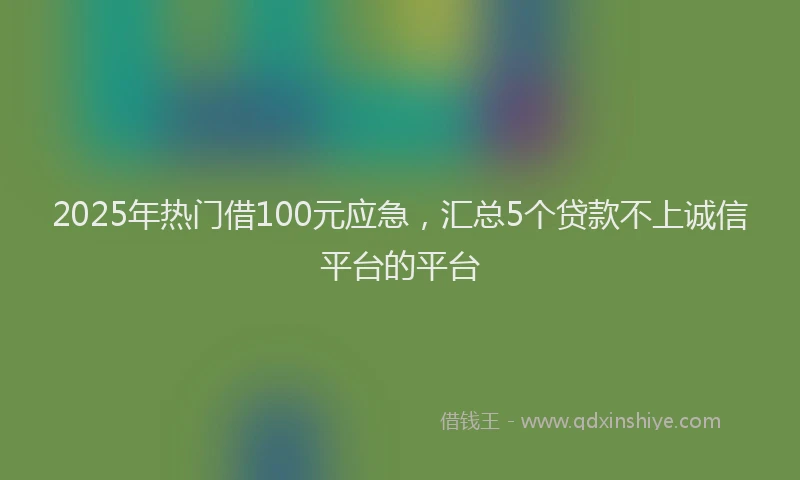 2025年热门借100元应急，汇总5个贷款不上诚信平台的平台