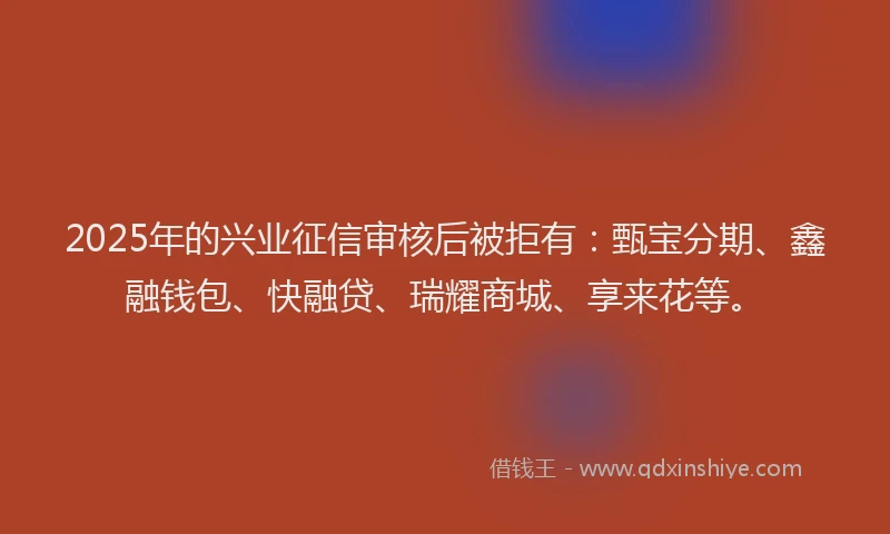 2025年的兴业征信审核后被拒有：甄宝分期、鑫融钱包、快融贷、瑞耀商城、享来花等。