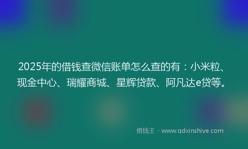 2025年的借钱查微信账单怎么查的有：小米粒、现金中心、瑞耀商城、星辉贷款、阿凡达e贷等。