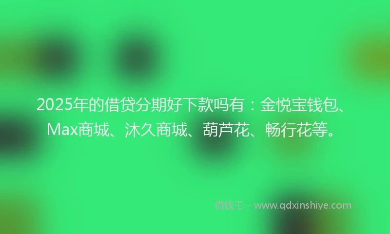 2025年的借贷分期好下款吗有：金悦宝钱包、Max商城、沐久商城、葫芦花、畅行花等。