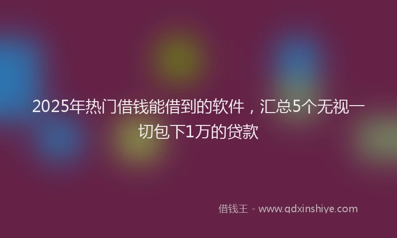 2025年热门借钱能借到的软件，汇总5个无视一切包下1万的贷款