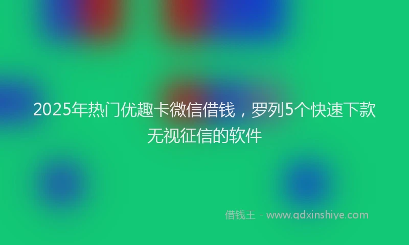 2025年热门优趣卡微信借钱，罗列5个快速下款无视征信的软件