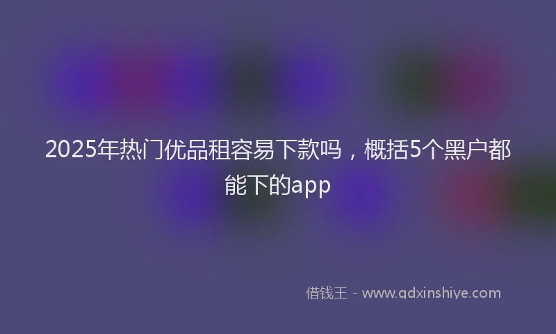 2025年热门优品租容易下款吗，概括5个黑户都能下的app
