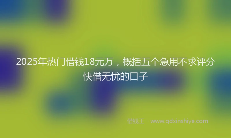 2025年热门借钱18元万，概括五个急用不求评分快借无忧的口子