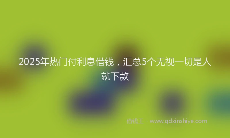 2025年热门付利息借钱，汇总5个无视一切是人就下款