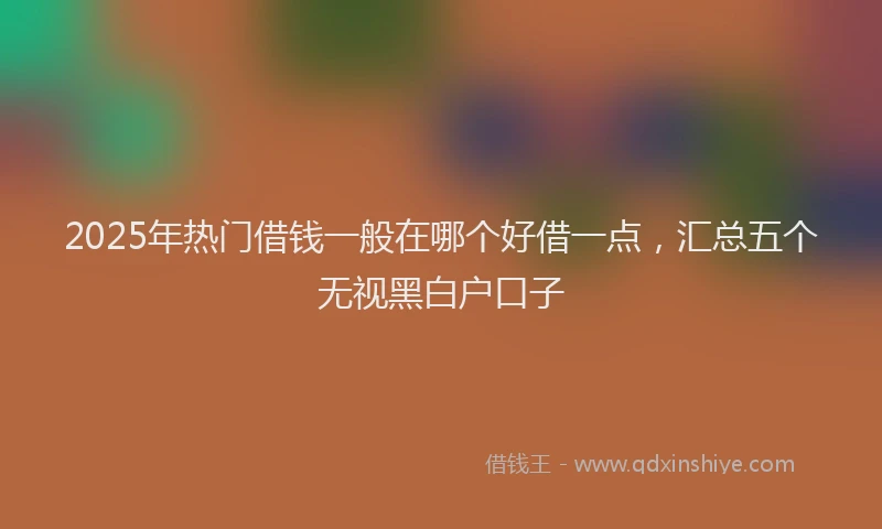 2025年热门借钱一般在哪个好借一点，汇总五个无视黑白户口子