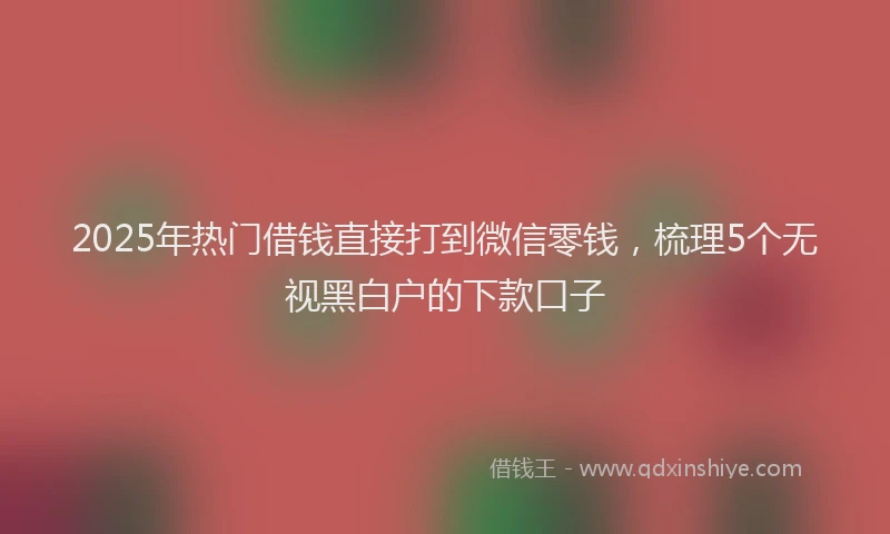 2025年热门借钱直接打到微信零钱，梳理5个无视黑白户的下款口子