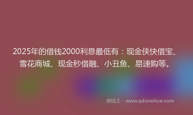 2025年的借钱2000利息最低有：现金侠快借宝、雪花商城、现金秒借融、小丑鱼、易速购等。