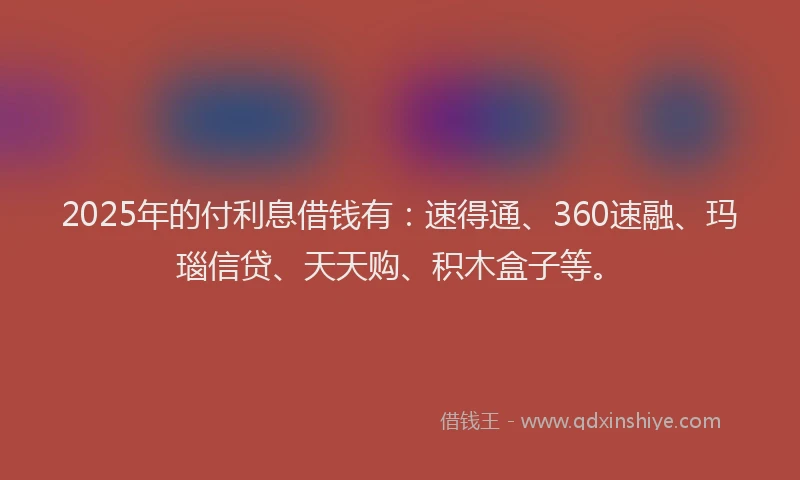 2025年的付利息借钱有：速得通、360速融、玛瑙信贷、天天购、积木盒子等。