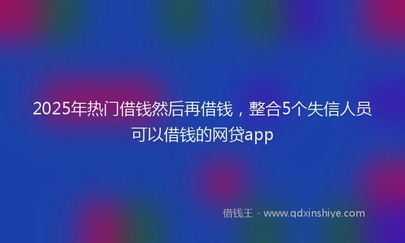 2025年热门借钱然后再借钱，整合5个失信人员可以借钱的网贷app