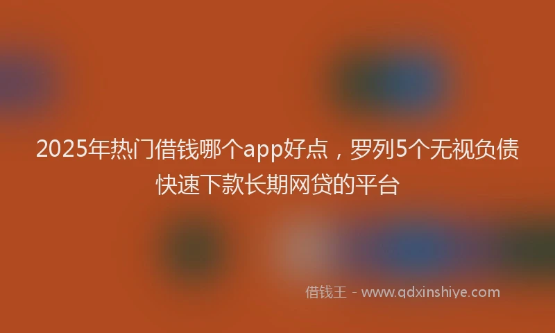2025年热门借钱哪个app好点，罗列5个无视负债快速下款长期网贷的平台
