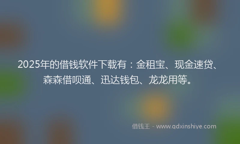 2025年的借钱软件下载有：金租宝、现金速贷、森森借呗通、迅达钱包、龙龙用等。