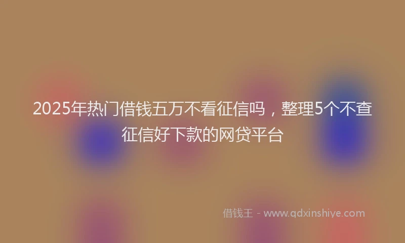 2025年热门借钱五万不看征信吗，整理5个不查征信好下款的网贷平台