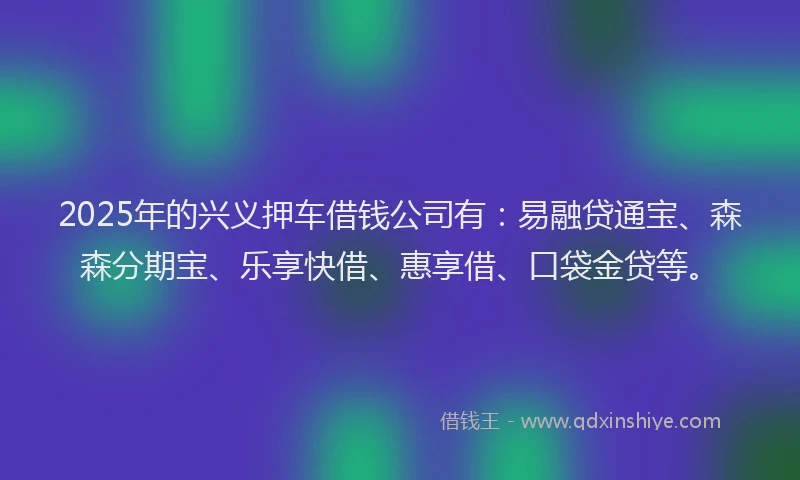 2025年的兴义押车借钱公司有：易融贷通宝、森森分期宝、乐享快借、惠享借、口袋金贷等。