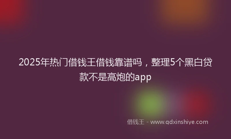 2025年热门借钱王借钱靠谱吗，整理5个黑白贷款不是高炮的app