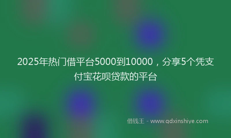 2025年热门借平台5000到10000，分享5个凭支付宝花呗贷款的平台