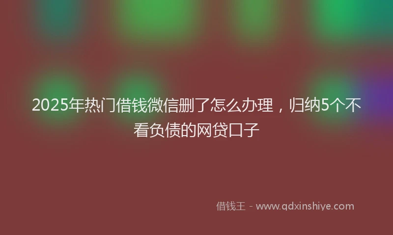 2025年热门借钱微信删了怎么办理，归纳5个不看负债的网贷口子