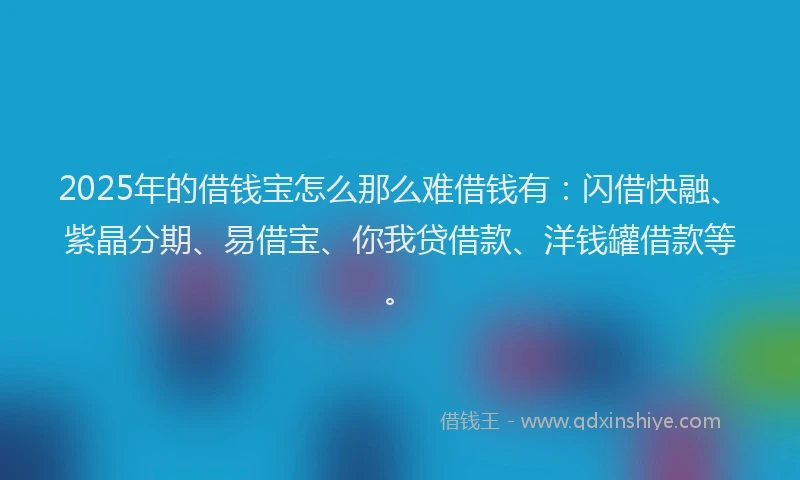 2025年的借钱宝怎么那么难借钱有：闪借快融、紫晶分期、易借宝、你我贷借款、洋钱罐借款等。