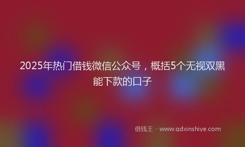 2025年热门借钱微信公众号，概括5个无视双黑能下款的口子