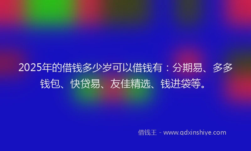 2025年的借钱多少岁可以借钱有：分期易、多多钱包、快贷易、友佳精选、钱进袋等。