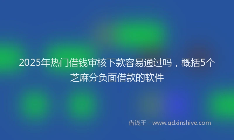 2025年热门借钱审核下款容易通过吗，概括5个芝麻分负面借款的软件