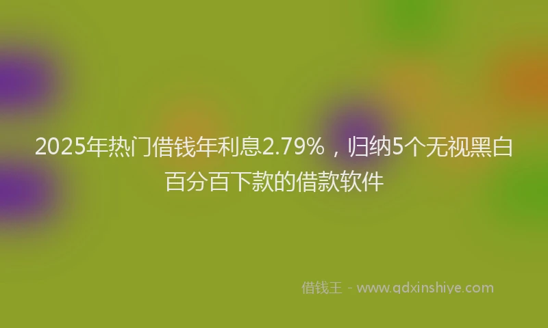 2025年热门借钱年利息2.79%，归纳5个无视黑白百分百下款的借款软件