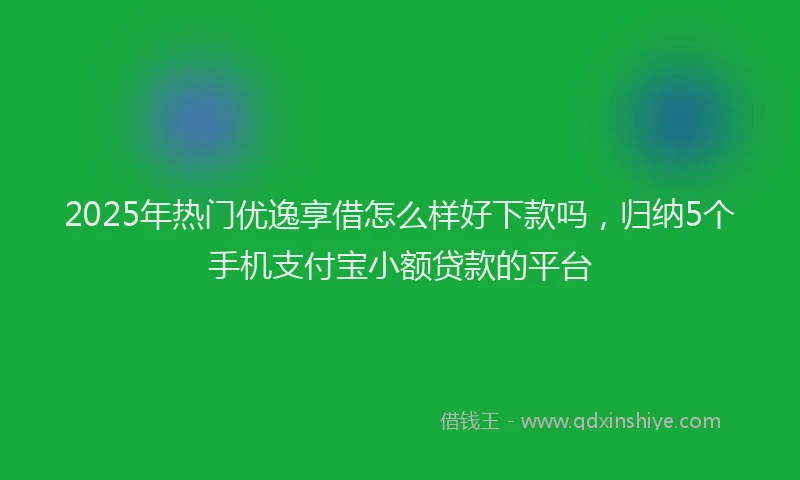 2025年热门优逸享借怎么样好下款吗，归纳5个手机支付宝小额贷款的平台