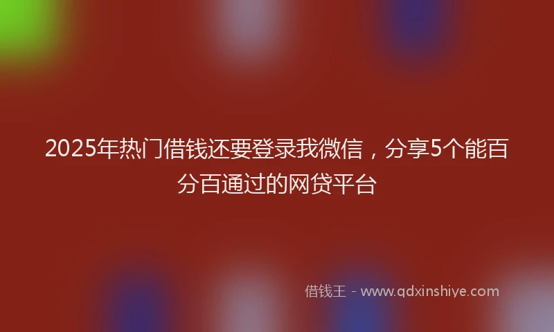 2025年热门借钱还要登录我微信，分享5个能百分百通过的网贷平台