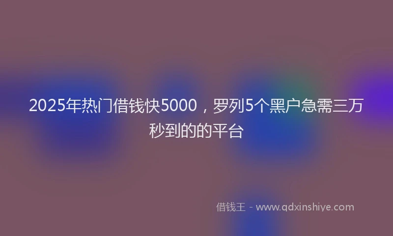 2025年热门借钱快5000，罗列5个黑户急需三万秒到的的平台