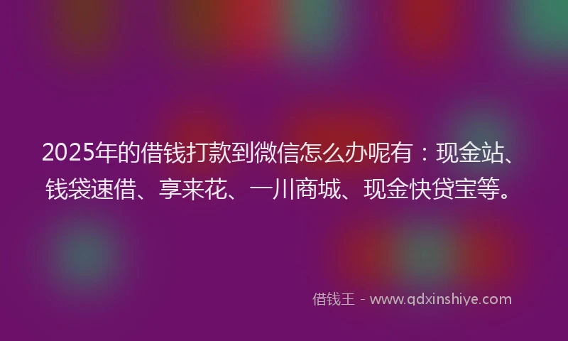 2025年的借钱打款到微信怎么办呢有：现金站、钱袋速借、享来花、一川商城、现金快贷宝等。