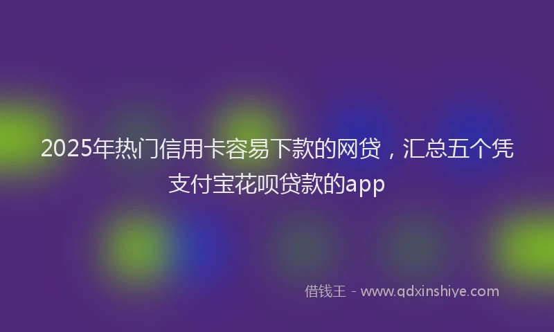 2025年热门信用卡容易下款的网贷，汇总五个凭支付宝花呗贷款的app