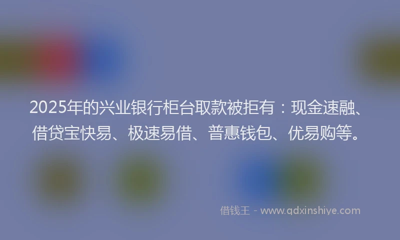2025年的兴业银行柜台取款被拒有：现金速融、借贷宝快易、极速易借、普惠钱包、优易购等。