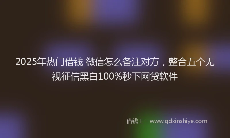 2025年热门借钱 微信怎么备注对方，整合五个无视征信黑白100%秒下网贷软件