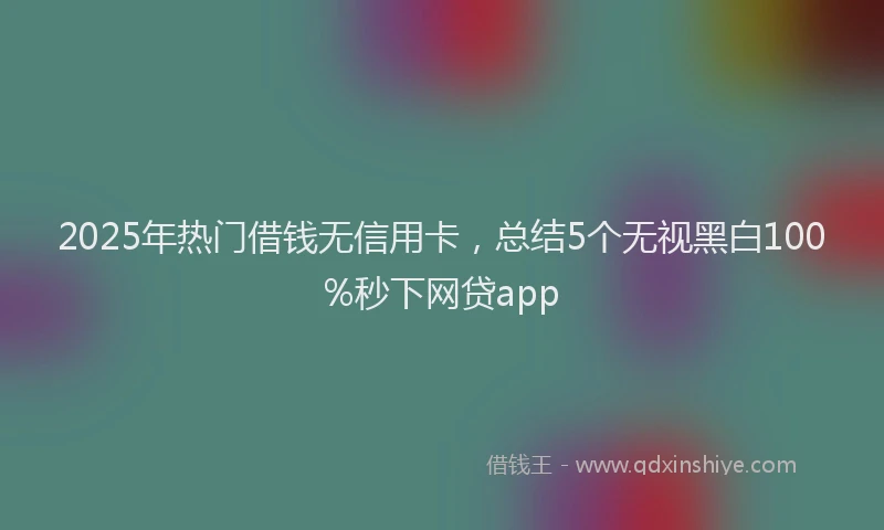 2025年热门借钱无信用卡，总结5个无视黑白100%秒下网贷app