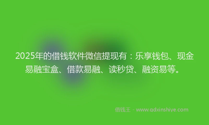 2025年的借钱软件微信提现有：乐享钱包、现金易融宝盒、借款易融、读秒贷、融资易等。