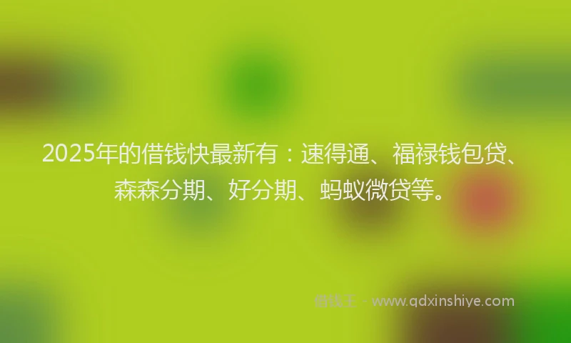 2025年的借钱快最新有：速得通、福禄钱包贷、森森分期、好分期、蚂蚁微贷等。