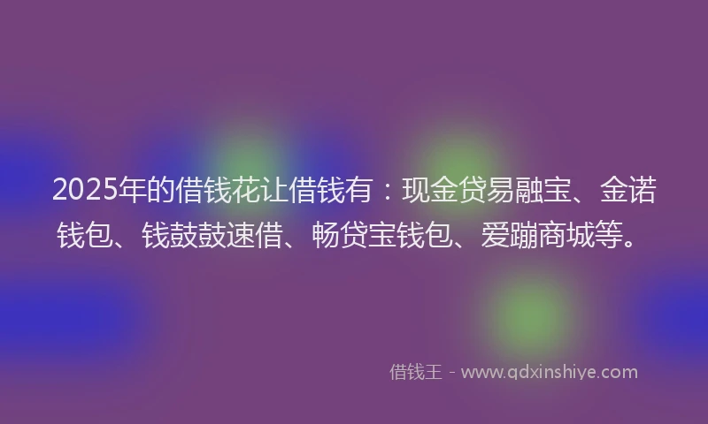 2025年的借钱花让借钱有：现金贷易融宝、金诺钱包、钱鼓鼓速借、畅贷宝钱包、爱蹦商城等。