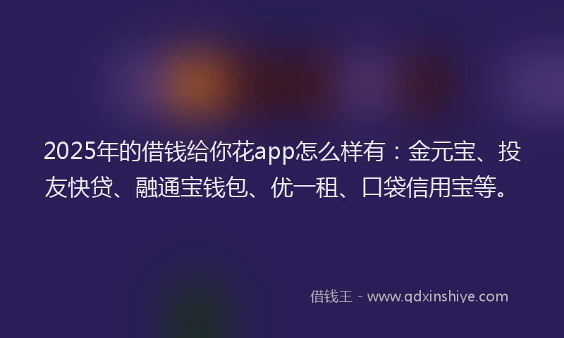 2025年的借钱给你花app怎么样有：金元宝、投友快贷、融通宝钱包、优一租、口袋信用宝等。
