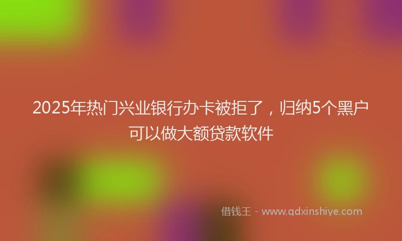 2025年热门兴业银行办卡被拒了，归纳5个黑户可以做大额贷款软件