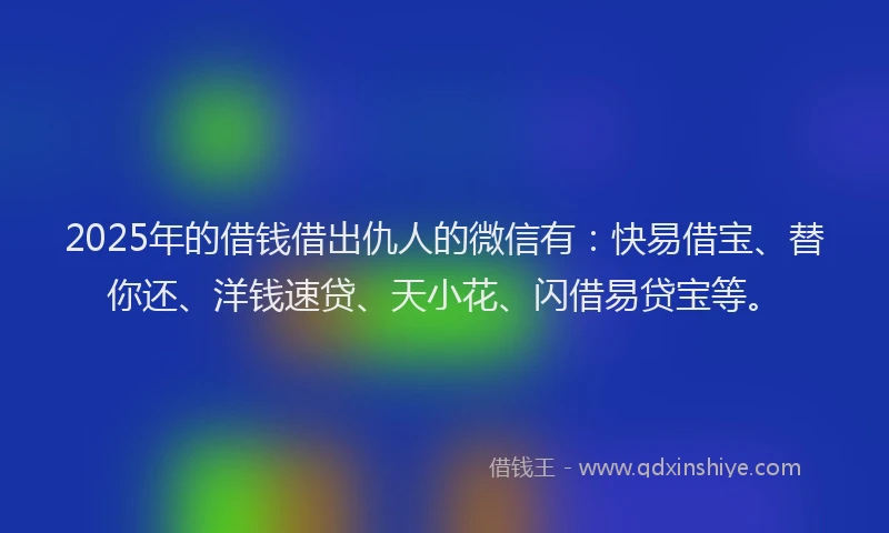 2025年的借钱借出仇人的微信有：快易借宝、替你还、洋钱速贷、天小花、闪借易贷宝等。