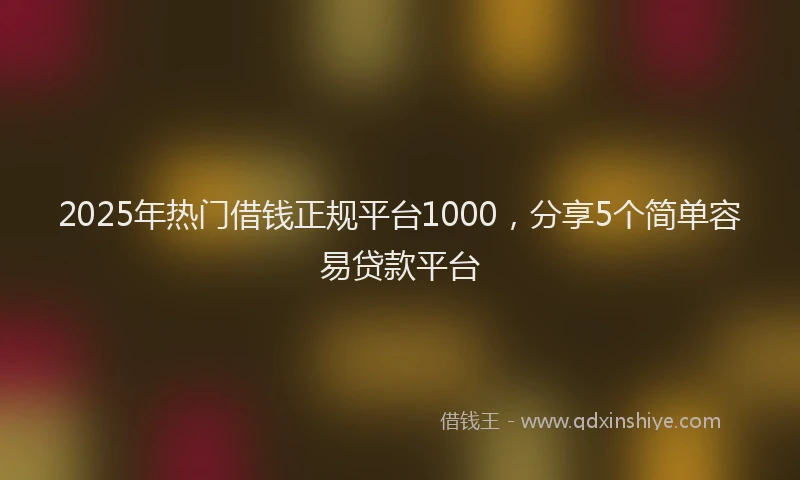 2025年热门借钱正规平台1000，分享5个简单容易贷款平台