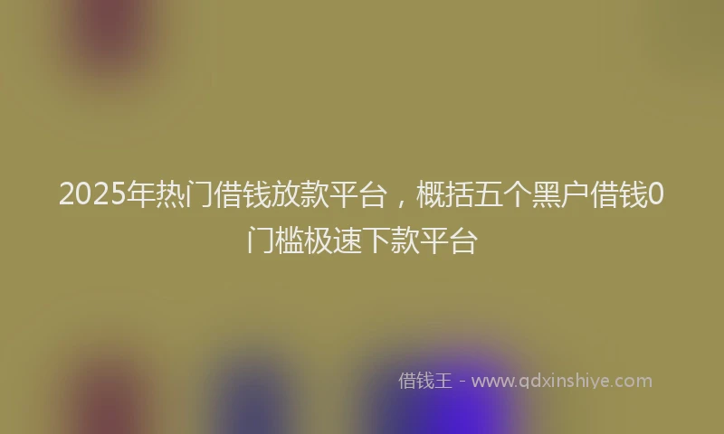 2025年热门借钱放款平台，概括五个黑户借钱0门槛极速下款平台