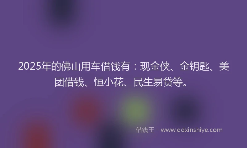 2025年的佛山用车借钱有：现金侠、金钥匙、美团借钱、恒小花、民生易贷等。