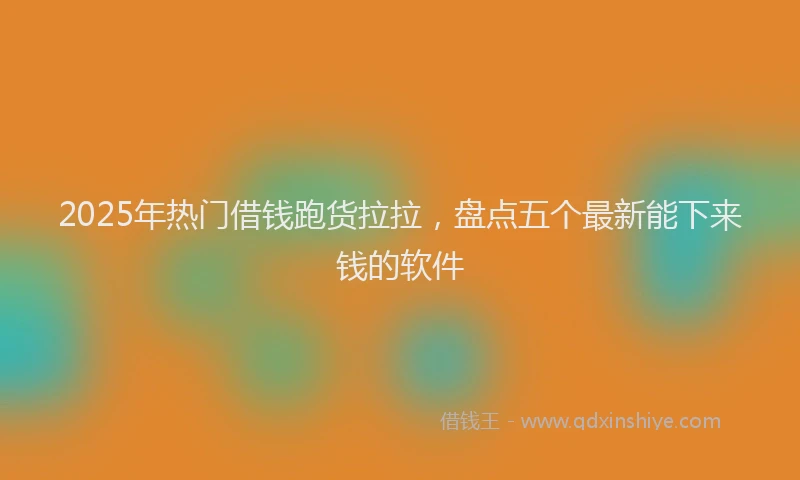 2025年热门借钱跑货拉拉，盘点五个最新能下来钱的软件