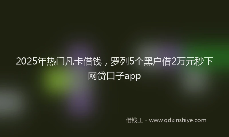 2025年热门凡卡借钱，罗列5个黑户借2万元秒下网贷口子app