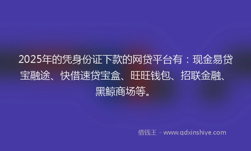 2025年的凭身份证下款的网贷平台有：现金易贷宝融途、快借速贷宝盒、旺旺钱包、招联金融、黑鲸商场等。